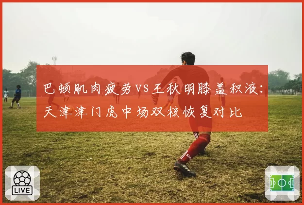 巴顿肌肉疲劳vs王秋明膝盖积液：天津津门虎中场双核恢复对比