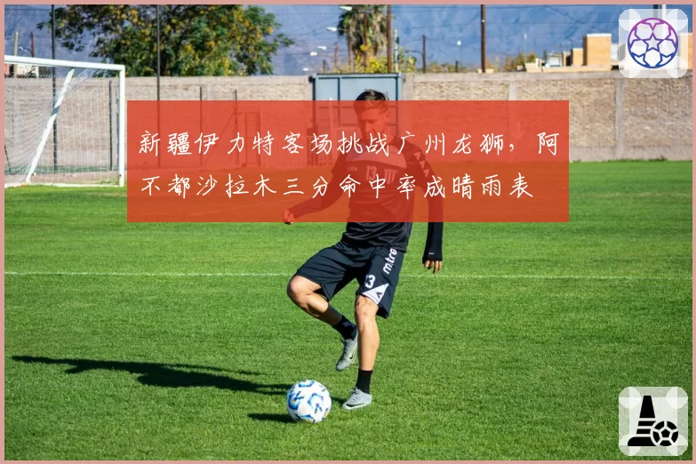 新疆伊力特客场挑战广州龙狮,阿不都沙拉木三分命中率成晴雨表