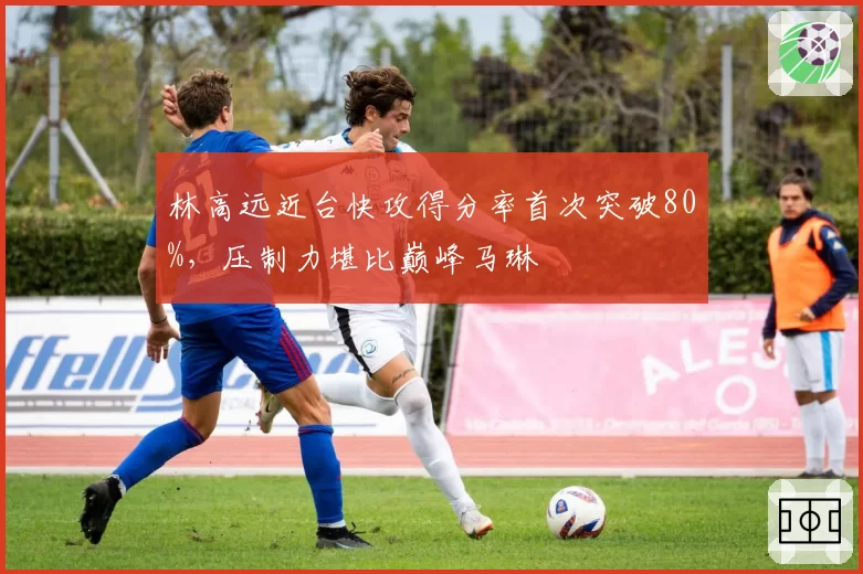 林高远近台快攻得分率首次突破80%,压制力堪比巅峰马琳